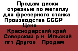 Продам диски отрезные по металлу для фрезерного станка. Производства СССР.  › Цена ­ 500 - Краснодарский край, Северский р-н, Ильский пгт Другое » Продам   